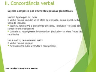 II. Concordância verbal
Sujeito composto por diferentes pessoas gramaticais
Núcleo ligado por ou, nem
O verbo fica no singular se há ideia de exclusão, ou no plural, se há
ideia de inclusão.
 João ou Jonas será o presidente do clube. (exclusão = o clube terá
somente um presidente)
 Laranja ou maçã fazem bem à saúde. (inclusão = as duas frutas são
saudáveis)
Um e outro, nem um nem outro
O verbo fica no singular.
 Nem um nem outro atendeu o meu pedido.
CONCORDÂNCIA NOMINAL E VERBAL
 