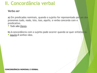 II. Concordância verbal
Verbo ser
a) Em predicados nominais, quando o sujeito for representado por um dos
pronomes tudo, nada, isto, isso, aquilo, o verbo concorda com o
predicativo.
 Tudo são flores.
b) A concordância com o sujeito pode ocorrer quando se quer enfatizá-lo.
 Aquilo é sonhos vãos.
CONCORDÂNCIA NOMINAL E VERBAL
 