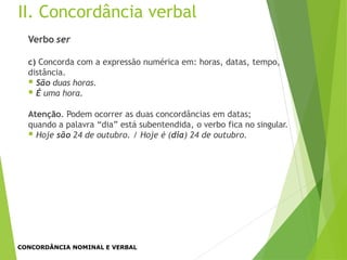 II. Concordância verbal
Verbo ser
c) Concorda com a expressão numérica em: horas, datas, tempo,
distância.
 São duas horas.
 É uma hora.
Atenção. Podem ocorrer as duas concordâncias em datas;
quando a palavra “dia” está subentendida, o verbo fica no singular.
 Hoje são 24 de outubro. / Hoje é (dia) 24 de outubro.
CONCORDÂNCIA NOMINAL E VERBAL
 