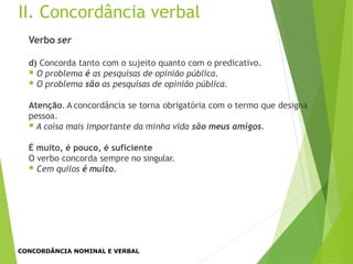 II. Concordância verbal
Verbo ser
d) Concorda tanto com o sujeito quanto com o predicativo.
 O problema é as pesquisas de opinião pública.
 O problema são as pesquisas de opinião pública.
Atenção. A concordância se torna obrigatória com o termo que designa
pessoa.
 A coisa mais importante da minha vida são meus amigos.
É muito, é pouco, é suficiente
O verbo concorda sempre no singular.
 Cem quilos é muito.
CONCORDÂNCIA NOMINAL E VERBAL
 