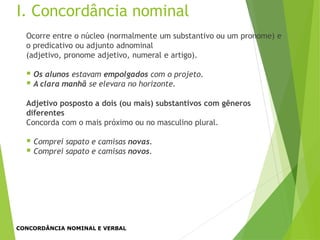 Ocorre entre o núcleo (normalmente um substantivo ou um pronome) e
o predicativo ou adjunto adnominal
(adjetivo, pronome adjetivo, numeral e artigo).
 Os alunos estavam empolgados com o projeto.
 A clara manhã se elevara no horizonte.
Adjetivo posposto a dois (ou mais) substantivos com gêneros
diferentes
Concorda com o mais próximo ou no masculino plural.
 Comprei sapato e camisas novas.
 Comprei sapato e camisas novos.
I. Concordância nominal
CONCORDÂNCIA NOMINAL E VERBAL
 