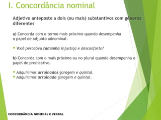 Adjetivo anteposto a dois (ou mais) substantivos com gêneros
diferentes
a) Concorda com o termo mais próximo quando desempenha
o papel de adjunto adnominal.
 Você percebeu tamanha injustiça e desconforto?
b) Concorda com o mais próximo ou no plural quando desempenha o
papel de predicativo.
 Adquirimos arruinados garagem e quintal.
 Adquirimos arruinada garagem e quintal.
I. Concordância nominal
CONCORDÂNCIA NOMINAL E VERBAL
 