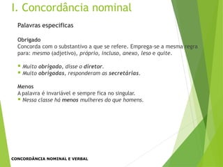 Palavras específicas
Obrigado
Concorda com o substantivo a que se refere. Emprega-se a mesma regra
para: mesmo (adjetivo), próprio, incluso, anexo, leso e quite.
 Muito obrigado, disse o diretor.
 Muito obrigadas, responderam as secretárias.
Menos
A palavra é invariável e sempre fica no singular.
 Nessa classe há menos mulheres do que homens.
I. Concordância nominal
CONCORDÂNCIA NOMINAL E VERBAL
 