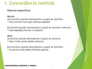 Palavras específicas
Mesmo
a) Invariável quando desempenha o papel de advérbio.
 Elas fizeram isso tudo sozinhas mesmo?
b) Variável quando desempenha o papel de pronome reflexivo.
 Elas mesmas fizeram o trabalho.
Meio
a) Variável quando desempenha o papel de numeral.
 Meu irmão comeu meia melancia.
b) Invariável quando desempenha o papel de advérbio.
 As portas estão meio fechadas apenas.
I. Concordância nominal
CONCORDÂNCIA NOMINAL E VERBAL
 