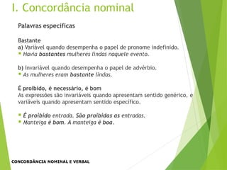 Palavras específicas
Bastante
a) Variável quando desempenha o papel de pronome indefinido.
 Havia bastantes mulheres lindas naquele evento.
b) Invariável quando desempenha o papel de advérbio.
 As mulheres eram bastante lindas.
É proibido, é necessário, é bom
As expressões são invariáveis quando apresentam sentido genérico, e
variáveis quando apresentam sentido específico.
 É proibido entrada. São proibidas as entradas.
 Manteiga é bom. A manteiga é boa.
I. Concordância nominal
CONCORDÂNCIA NOMINAL E VERBAL
 