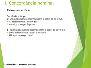 Palavras específicas
Só, alerta e longe
a) Variáveis quando desempenham o papel de adjetivo.
 As testemunhas ficaram sós.
 Andei por longes lugares.
b) Invariáveis quando desempenham o papel de advérbio.
 Só as testemunhas sabem a verdade.
 Há lugares longe daqui.
I. Concordância nominal
CONCORDÂNCIA NOMINAL E VERBAL
 