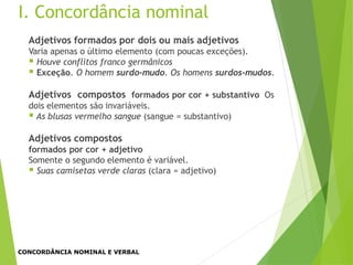 Adjetivos formados por dois ou mais adjetivos
Varia apenas o último elemento (com poucas exceções).
 Houve conflitos franco germânicos
 Exceção. O homem surdo-mudo. Os homens surdos-mudos.
Adjetivos compostos formados por cor + substantivo Os
dois elementos são invariáveis.
 As blusas vermelho sangue (sangue = substantivo)
Adjetivos compostos
formados por cor + adjetivo
Somente o segundo elemento é variável.
 Suas camisetas verde claras (clara = adjetivo)
I. Concordância nominal
CONCORDÂNCIA NOMINAL E VERBAL
 