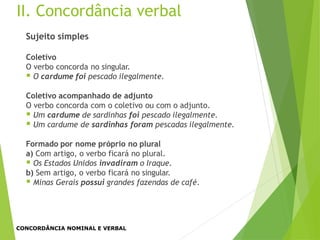 II. Concordância verbal
Sujeito simples
Coletivo
O verbo concorda no singular.
 O cardume foi pescado ilegalmente.
Coletivo acompanhado de adjunto
O verbo concorda com o coletivo ou com o adjunto.
 Um cardume de sardinhas foi pescado ilegalmente.
 Um cardume de sardinhas foram pescadas ilegalmente.
Formado por nome próprio no plural
a) Com artigo, o verbo ficará no plural.
 Os Estados Unidos invadiram o Iraque.
b) Sem artigo, o verbo ficará no singular.
 Minas Gerais possui grandes fazendas de café.
CONCORDÂNCIA NOMINAL E VERBAL
 