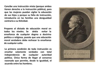 Concibe una instrucción mixta (porque ambos
tienen derecho a la instrucción pública), para
que las mujeres puedan vigilar la educación
de sus hijos y porque su falta de instrucción,
introduciría en las familias una desigualdad
contraria a su felicidad.
Propone el dictado de educación moral en
todos los niveles. Se debía evitar la
enseñanza de cualquier dogma o doctrina
política o religiosa, puesto que una educación
moral verdadera debe rechazar la enseñanza
de cualquier culto.
La primera condición de toda instrucción es
enseñar solamente verdades con total
independencia de cualquier autoridad
política. Única forma de llegar al consenso
razonado que permite, desde la igualdad, el
acuerdo entre los hombres.
 