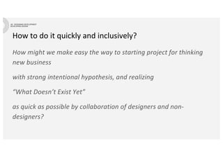 How to do it quickly and inclusively?
How might we make easy the way to starting project for thinking
new business
with strong intentional hypothesis, and realizing
“What Doesn’t Exist Yet”
as quick as possible by collaboration of designers and non-
designers?
 