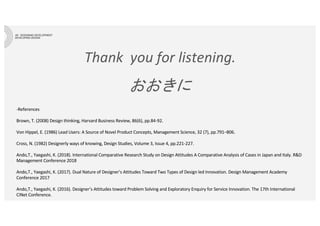 Thank you for listening.
おおきに
-References
Brown, T. (2008) Design thinking, Harvard Business Review, 86(6), pp.84-92.
Von Hippel, E. (1986) Lead Users: A Source of Novel Product Concepts, Management Science, 32 (7), pp.791–806.
Cross, N. (1982) Designerly ways of knowing, Design Studies, Volume 3, Issue 4, pp.221-227.
Ando,T., Yaegashi, K. (2018). International Comparative Research Study on Design Attitudes A Comparative Analysis of Cases in Japan and Italy. R&D
Management Conference 2018
Ando,T., Yaegashi, K. (2017). Dual Nature of Designer’s Attitudes Toward Two Types of Design led Innovation. Design Management Academy
Conference 2017
Ando,T., Yaegashi, K. (2016). Designer’s Attitudes toward Problem Solving and Exploratory Enquiry for Service Innovation. The 17th International
CINet Conference.
 