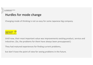 Hurdles for mode change
Changing mode of thinking is not so easy for some Japanese big company.
WHY？
Until now, their most important value was improvements existing product, service and
industries. (So, the problems for them have always been presupposed.)
They had matured experiences for finding current problems,
but don’t have the point of view for seeing problems in the future.
 