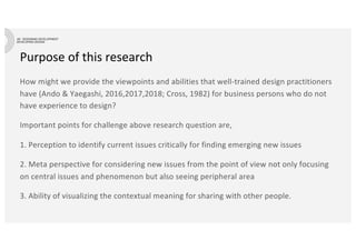 Purpose of this research
How might we provide the viewpoints and abilities that well-trained design practitioners
have (Ando & Yaegashi, 2016,2017,2018; Cross, 1982) for business persons who do not
have experience to design?
Important points for challenge above research question are,
1. Perception to identify current issues critically for finding emerging new issues
2. Meta perspective for considering new issues from the point of view not only focusing
on central issues and phenomenon but also seeing peripheral area
3. Ability of visualizing the contextual meaning for sharing with other people.
 
