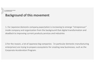 Background of this movement
1. For Japanese domestic company,expectation is increasing to emerge “intreprenuer”
inside company and organization from the background that digital transformation and
deadlock to improving current products,services and industries
2.For the reason, a lot of Japanese big companies（in particular domestic manufacturing
enterprises) are trying to prepare ecosystems for creating new businesses, such as the
Corporate Acceleration Program.
 