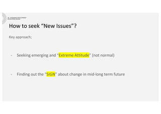 How to seek “New Issues”?
Key approach;
- Seeking emerging and “Extreme Attitude” (not normal)
- Finding out the “SIGN” about change in mid-long term future
 