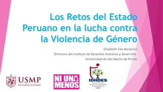 Los Retos del Estado
Peruano en la lucha contra
la Violencia de Género
Elizabeth Zea Marquina
Directora del Instituto de Derechos Humanos y Desarrollo
Universidad de San Martín de Porres
 