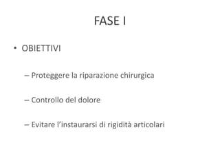 FASE I
• OBIETTIVI
– Proteggere la riparazione chirurgica
– Controllo del dolore
– Evitare l’instaurarsi di rigidità articolari
 