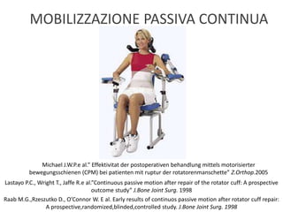 Lastayo P.C., Wright T., Jaffe R.e al.”Continuous passive motion after repair of the rotator cuff: A prospective
outcome study” J.Bone Joint Surg. 1998
Michael J.W.P.e al.” Effektivitat der postoperativen behandlung mittels motorisierter
bewegungsschienen (CPM) bei patienten mit ruptur der rotatorenmanschette” Z.Orthop.2005
Raab M.G.,Rzeszutko D., O’Connor W. E al. Early results of continuos passive motion after rotator cuff repair:
A prospective,randomized,blinded,controlled study. J.Bone Joint Surg. 1998
MOBILIZZAZIONE PASSIVA CONTINUA
 