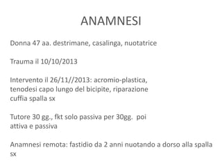 ANAMNESI
Donna 47 aa. destrimane, casalinga, nuotatrice
Trauma il 10/10/2013
Intervento il 26/11//2013: acromio-plastica,
tenodesi capo lungo del bicipite, riparazione
cuffia spalla sx
Tutore 30 gg., fkt solo passiva per 30gg. poi
attiva e passiva
Anamnesi remota: fastidio da 2 anni nuotando a dorso alla spalla
sx
 