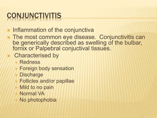 CONJUNCTIVITIS
 Inflammation of the conjunctiva
 The most common eye disease. Conjunctivitis can
be generically described as swelling of the bulbar,
fornix or Palpebral conjuctival tissues.
 Characterised by
 Redness
 Foreign body sensation
 Discharge
 Follicles and/or papillae
 Mild to no pain
 Normal VA
 No photophobia
 