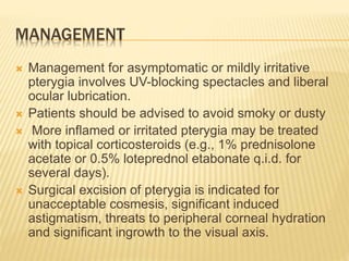 MANAGEMENT
 Management for asymptomatic or mildly irritative
pterygia involves UV-blocking spectacles and liberal
ocular lubrication.
 Patients should be advised to avoid smoky or dusty
 More inflamed or irritated pterygia may be treated
with topical corticosteroids (e.g., 1% prednisolone
acetate or 0.5% loteprednol etabonate q.i.d. for
several days).
 Surgical excision of pterygia is indicated for
unacceptable cosmesis, significant induced
astigmatism, threats to peripheral corneal hydration
and significant ingrowth to the visual axis.
 