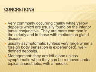CONCRETIONS
 Very commonly occurring chalky white/yellow
deposits which are usually found on the inferior
tarsal conjunctiva. They are more common in
the elderly and in those with meibomian gland
disease
 usually asymptomatic (unless very large when a
foreign body sensation is experienced), well-
defined deposits.
 Management: they are left alone unless
symptomatic when they can be removed under
topical anaesthetic, with a needle.
 