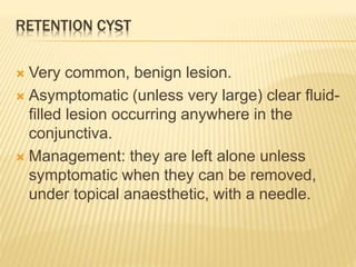 RETENTION CYST
 Very common, benign lesion.
 Asymptomatic (unless very large) clear fluid-
filled lesion occurring anywhere in the
conjunctiva.
 Management: they are left alone unless
symptomatic when they can be removed,
under topical anaesthetic, with a needle.
 