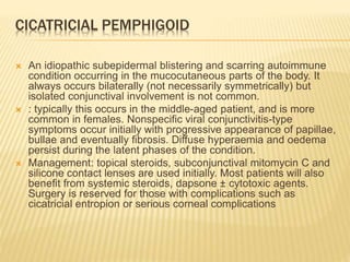 CICATRICIAL PEMPHIGOID
 An idiopathic subepidermal blistering and scarring autoimmune
condition occurring in the mucocutaneous parts of the body. It
always occurs bilaterally (not necessarily symmetrically) but
isolated conjunctival involvement is not common.
 : typically this occurs in the middle-aged patient, and is more
common in females. Nonspecific viral conjunctivitis-type
symptoms occur initially with progressive appearance of papillae,
bullae and eventually fibrosis. Diffuse hyperaemia and oedema
persist during the latent phases of the condition.
 Management: topical steroids, subconjunctival mitomycin C and
silicone contact lenses are used initially. Most patients will also
benefit from systemic steroids, dapsone ± cytotoxic agents.
Surgery is reserved for those with complications such as
cicatricial entropion or serious corneal complications
 