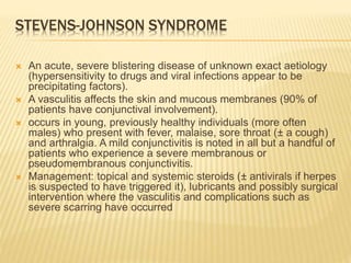 STEVENS-JOHNSON SYNDROME
 An acute, severe blistering disease of unknown exact aetiology
(hypersensitivity to drugs and viral infections appear to be
precipitating factors).
 A vasculitis affects the skin and mucous membranes (90% of
patients have conjunctival involvement).
 occurs in young, previously healthy individuals (more often
males) who present with fever, malaise, sore throat (± a cough)
and arthralgia. A mild conjunctivitis is noted in all but a handful of
patients who experience a severe membranous or
pseudomembranous conjunctivitis.
 Management: topical and systemic steroids (± antivirals if herpes
is suspected to have triggered it), lubricants and possibly surgical
intervention where the vasculitis and complications such as
severe scarring have occurred
 