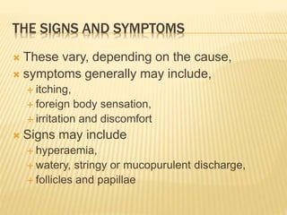 THE SIGNS AND SYMPTOMS
 These vary, depending on the cause,
 symptoms generally may include,
 itching,
 foreign body sensation,
 irritation and discomfort
 Signs may include
 hyperaemia,
 watery, stringy or mucopurulent discharge,
 follicles and papillae
 