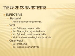 TYPES OF CONJUNCTIVITIS
 INFECTIVE
 Bacterial
 Acute bacterial conjunctivitis,
 Viral
 (a) Folllicular conjunctivitis
 (b) Pharyngio-conjunctival fever
 (c) Epidemic keratoconjunctivitis
 (d) Acute haemorrahogic conjunctivitis
 Chlamydial
 (a) Trachoma
 (b) Inclusion conjunctivitis
 