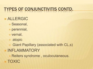 TYPES OF CONJUNCTIVITIS CONTD.
 ALLERGIC
 Seasonal,
 perennial,
 vernal,
 atopic
 Giant Papillary (associated with CL,s)
 INFLAMMATORY
 Reiters syndrome , oculocutaneous.
 TOXIC
 