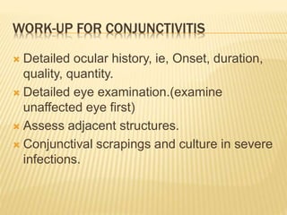 WORK-UP FOR CONJUNCTIVITIS
 Detailed ocular history, ie, Onset, duration,
quality, quantity.
 Detailed eye examination.(examine
unaffected eye first)
 Assess adjacent structures.
 Conjunctival scrapings and culture in severe
infections.
 