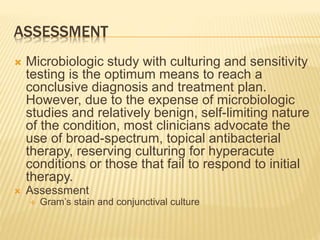 ASSESSMENT
 Microbiologic study with culturing and sensitivity
testing is the optimum means to reach a
conclusive diagnosis and treatment plan.
However, due to the expense of microbiologic
studies and relatively benign, self-limiting nature
of the condition, most clinicians advocate the
use of broad-spectrum, topical antibacterial
therapy, reserving culturing for hyperacute
conditions or those that fail to respond to initial
therapy.
 Assessment
 Gram’s stain and conjunctival culture
 