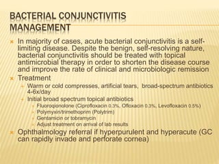 BACTERIAL CONJUNCTIVITIS
MANAGEMENT
 In majority of cases, acute bacterial conjunctivitis is a self-
limiting disease. Despite the benign, self-resolving nature,
bacterial conjunctivitis should be treated with topical
antimicrobial therapy in order to shorten the disease course
and improve the rate of clinical and microbiologic remission
 Treatment
 Warm or cold compresses, artificial tears, broad-spectrum antibiotics
4-6x/day
 Initial broad spectrum topical antibiotics
 Fluoroqionolone (Ciprofloxacin 0.3%, Ofloxacin 0.3%, Levofloxacin 0.5%)
 Polymyxin/trimethoprim (Polytrim)
 Gentamicin or tobramycin
 Adjust treatment on arrival of lab results
 Ophthalmology referral if hyperpurulent and hyperacute (GC
can rapidly invade and perforate cornea)
 