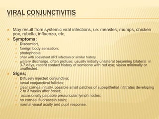 VIRAL CONJUNCTIVITIS
 May result from systemic viral infections, i.e. measles, mumps, chicken
pox, rubella, influenza, etc,
 Symptoms;
 Discomfort,
 foreign body sensation;
 photophobia
 often with coexistent URT infection or similar history
 watery discharge, often profuse; usually initially unilateral becoming bilateral in
3-7 days, recent contact history of someone with red eye; vision minimally or
unaffected.
 Signs;
 Diffusely injected conjunctiva;
 tarsal conjunctival follicles;
 clear cornea initially, possible small patches of subepithelial infiltrates developing
2 to 3 weeks after onset;
 occasionally palpable preauricular lymph nodes;
 no corneal fluorescein stain;
 normal visual acuity and pupil response.
 