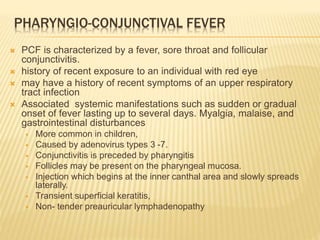 PHARYNGIO-CONJUNCTIVAL FEVER
 PCF is characterized by a fever, sore throat and follicular
conjunctivitis.
 history of recent exposure to an individual with red eye
 may have a history of recent symptoms of an upper respiratory
tract infection
 Associated systemic manifestations such as sudden or gradual
onset of fever lasting up to several days. Myalgia, malaise, and
gastrointestinal disturbances
 More common in children,
 Caused by adenovirus types 3 -7.
 Conjunctivitis is preceded by pharyngitis
 Follicles may be present on the pharyngeal mucosa.
 Injection which begins at the inner canthal area and slowly spreads
laterally.
 Transient superficial keratitis,
 Non- tender preauricular lymphadenopathy
 
