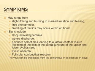 SYMPTOMS
 May range from
 slight itching and burning to marked irritation and tearing,
 little photophobia.
 Swelling of the lids may occur within 48 hours.
 Signs include
 Conjunctival hyperemia
 watery discharge,
 epiphora sometimes leading to a lateral canthal fissure
(splitting of the skin at the lateral juncture of the upper and
lower eyelids) and
 eyelid oedema.
 Follicular conjunctival reaction
The virus can be eradicated from the conjunctiva in as soon as 14 days,
 