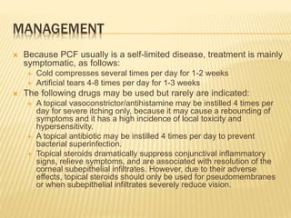 MANAGEMENT
 Because PCF usually is a self-limited disease, treatment is mainly
symptomatic, as follows:
 Cold compresses several times per day for 1-2 weeks
 Artificial tears 4-8 times per day for 1-3 weeks
 The following drugs may be used but rarely are indicated:
 A topical vasoconstrictor/antihistamine may be instilled 4 times per
day for severe itching only, because it may cause a rebounding of
symptoms and it has a high incidence of local toxicity and
hypersensitivity.
 A topical antibiotic may be instilled 4 times per day to prevent
bacterial superinfection.
 Topical steroids dramatically suppress conjunctival inflammatory
signs, relieve symptoms, and are associated with resolution of the
corneal subepithelial infiltrates. However, due to their adverse
effects, topical steroids should only be used for pseudomembranes
or when subepithelial infiltrates severely reduce vision.
 