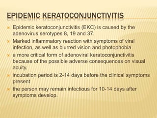EPIDEMIC KERATOCONJUNCTIVITIS
 Epidemic keratoconjunctivitis (EKC) is caused by the
adenovirus serotypes 8, 19 and 37.
 Marked inflammatory reaction with symptoms of viral
infection, as well as blurred vision and photophobia
 a more critical form of adenoviral keratoconjunctivitis
because of the possible adverse consequences on visual
acuity.
 incubation period is 2-14 days before the clinical symptoms
present
 the person may remain infectious for 10-14 days after
symptoms develop.
 