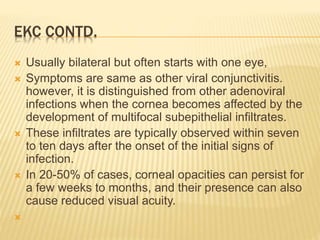 EKC CONTD.
 Usually bilateral but often starts with one eye,
 Symptoms are same as other viral conjunctivitis.
however, it is distinguished from other adenoviral
infections when the cornea becomes affected by the
development of multifocal subepithelial infiltrates.
 These infiltrates are typically observed within seven
to ten days after the onset of the initial signs of
infection.
 In 20-50% of cases, corneal opacities can persist for
a few weeks to months, and their presence can also
cause reduced visual acuity.

 