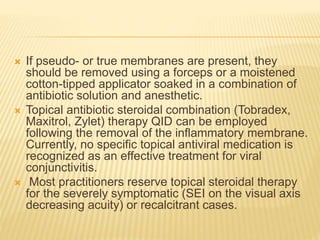  If pseudo- or true membranes are present, they
should be removed using a forceps or a moistened
cotton-tipped applicator soaked in a combination of
antibiotic solution and anesthetic.
 Topical antibiotic steroidal combination (Tobradex,
Maxitrol, Zylet) therapy QID can be employed
following the removal of the inflammatory membrane.
Currently, no specific topical antiviral medication is
recognized as an effective treatment for viral
conjunctivitis.
 Most practitioners reserve topical steroidal therapy
for the severely symptomatic (SEI on the visual axis
decreasing acuity) or recalcitrant cases.
 