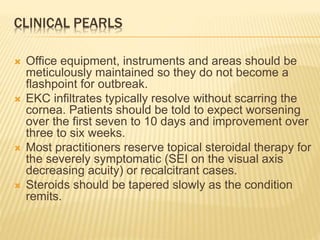 CLINICAL PEARLS
 Office equipment, instruments and areas should be
meticulously maintained so they do not become a
flashpoint for outbreak.
 EKC infiltrates typically resolve without scarring the
cornea. Patients should be told to expect worsening
over the first seven to 10 days and improvement over
three to six weeks.
 Most practitioners reserve topical steroidal therapy for
the severely symptomatic (SEI on the visual axis
decreasing acuity) or recalcitrant cases.
 Steroids should be tapered slowly as the condition
remits.
 