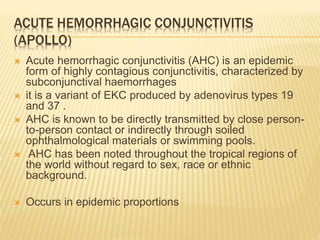 ACUTE HEMORRHAGIC CONJUNCTIVITIS
(APOLLO)
 Acute hemorrhagic conjunctivitis (AHC) is an epidemic
form of highly contagious conjunctivitis, characterized by
subconjunctival haemorrhages
 it is a variant of EKC produced by adenovirus types 19
and 37 .
 AHC is known to be directly transmitted by close person-
to-person contact or indirectly through soiled
ophthalmological materials or swimming pools.
 AHC has been noted throughout the tropical regions of
the world without regard to sex, race or ethnic
background.
 Occurs in epidemic proportions
 
