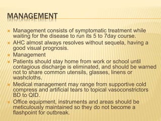 MANAGEMENT
 Management consists of symptomatic treatment while
waiting for the disease to run its 5 to 7day course.
 AHC almost always resolves without sequela, having a
good visual prognosis.
 Management
 Patients should stay home from work or school until
contagious discharge is eliminated, and should be warned
not to share common utensils, glasses, linens or
washcloths.
 Medical management may range from supportive cold
compress and artificial tears to topical vasoconstrictors
BD to QID.
 Office equipment, instruments and areas should be
meticulously maintained so they do not become a
flashpoint for outbreak.
 