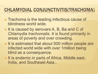 CHLAMYDIAL CONJUNCTIVITIS(TRACHOMA)
 Trachoma is the leading infectious cause of
blindness world wide.
 It is caused by serovars A, B, Ba and C of
Chlamydia trachomatis. It is found primarily in
areas of poverty and over crowding.
 It is estimated that about 500 million people are
infected world wide with over 1million being
blind as a consequence.
 It is endemic in parts of Africa, Middle east,
India, and Southeast Asia..
 