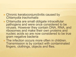  Chronic keratoconjunctivitis caused by
Chlamydia trachomatis
 Chlamydia are small obligate intracellular
pathogens and were once considered to be
viruses. However they contain DNA, RNA, and
ribosomes and make their own proteins and
nucleic acids so are now considered to be true
gram negative bacteria
 The infection occurs more often in children.
Transmission is by contact with contaminated
fingers, clothings, objects and flies.
 