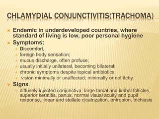 CHLAMYDIAL CONJUNCTIVITIS(TRACHOMA)
 Endemic in underdeveloped countries, where
standard of living is low, poor personal hygiene
 Symptoms;
 Discomfort,
 foreign body sensation;
 mucus discharge, often profuse;
 usually initially unilateral, becoming bilateral;
 chronic symptoms despite topical antibiotics;
 vision minimally or unaffected; minimally or not itchy.
 Signs
 diffusely injected conjunctiva; large tarsal and limbal follicles,
superior keratitis, panus, normal visual acuity and pupil
response, linear and stellate cicatrization, entropion, trichiasis
 