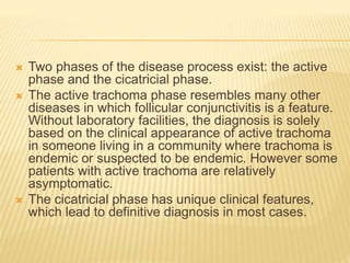  Two phases of the disease process exist: the active
phase and the cicatricial phase.
 The active trachoma phase resembles many other
diseases in which follicular conjunctivitis is a feature.
Without laboratory facilities, the diagnosis is solely
based on the clinical appearance of active trachoma
in someone living in a community where trachoma is
endemic or suspected to be endemic. However some
patients with active trachoma are relatively
asymptomatic.
 The cicatricial phase has unique clinical features,
which lead to definitive diagnosis in most cases.
 