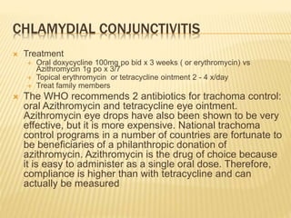CHLAMYDIAL CONJUNCTIVITIS
 Treatment
 Oral doxycycline 100mg po bid x 3 weeks ( or erythromycin) vs
Azithromycin 1g po x 3/7
 Topical erythromycin or tetracycline ointment 2 - 4 x/day
 Treat family members
 The WHO recommends 2 antibiotics for trachoma control:
oral Azithromycin and tetracycline eye ointment.
Azithromycin eye drops have also been shown to be very
effective, but it is more expensive. National trachoma
control programs in a number of countries are fortunate to
be beneficiaries of a philanthropic donation of
azithromycin. Azithromycin is the drug of choice because
it is easy to administer as a single oral dose. Therefore,
compliance is higher than with tetracycline and can
actually be measured
 
